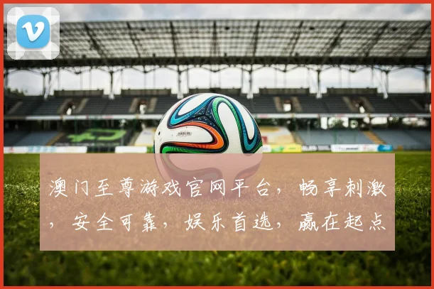 澳门至尊游戏官网平台，畅享刺激，安全可靠，娱乐首选，赢在起点，一触即达