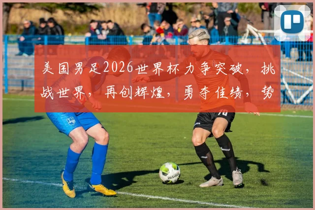 美国男足2026世界杯力争突破，挑战世界，再创辉煌，勇夺佳绩，势不可挡