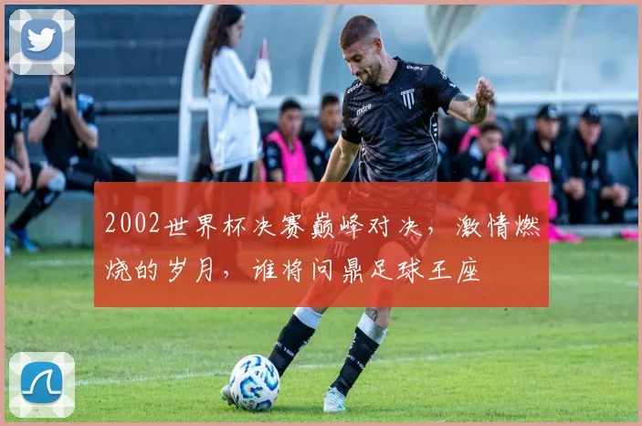 2002世界杯决赛巅峰对决，激情燃烧的岁月，谁将问鼎足球王座