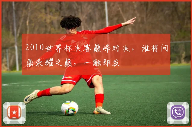 2010世界杯决赛巅峰对决，谁将问鼎荣耀之巅，一触即发