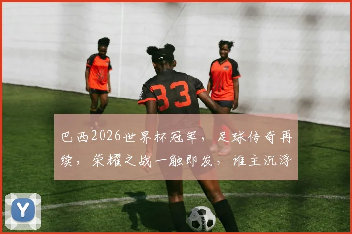 巴西2026世界杯冠军，足球传奇再续，荣耀之战一触即发，谁主沉浮