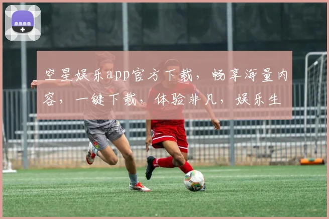 空星娱乐app官方下载，畅享海量内容，一键下载，体验非凡，娱乐生活新选择，三重福利等你来